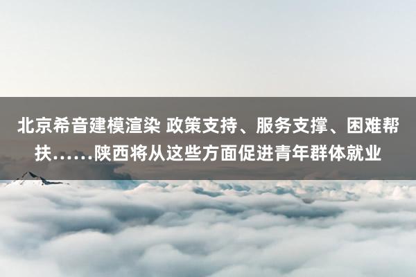 北京希音建模渲染 政策支持、服务支撑、困难帮扶……陕西将从这些方面促进青年群体就业