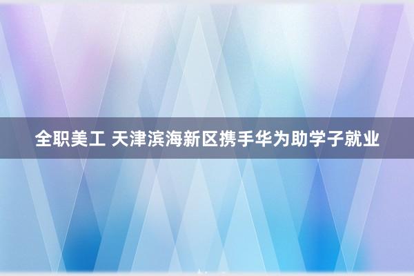 全职美工 天津滨海新区携手华为助学子就业